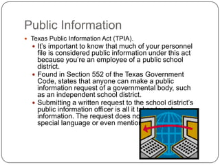 Public InformationTexas Public Information Act (TPIA). It’s important to know that much of your personnel file is considered public information under this act because you’re an employee of a public school district.Found in Section 552 of the Texas Government Code, states that anyone can make a public information request of a governmental body, such as an independent school district. Submitting a written request to the school district’s public information officer is all it takes to get information. The request does not need to include special language or even mention the TPIA. 