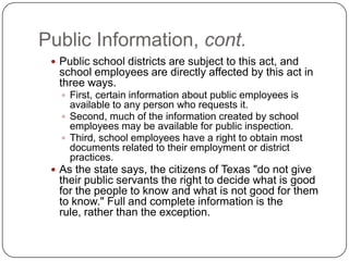 Public Information, cont.Public school districts are subject to this act, and school employees are directly affected by this act in three ways. First, certain information about public employees is available to any person who requests it. Second, much of the information created by school employees may be available for public inspection. Third, school employees have a right to obtain most documents related to their employment or district practices. As the state says, the citizens of Texas "do not give their public servants the right to decide what is good for the people to know and what is not good for them to know." Full and complete information is the rule, rather than the exception.   