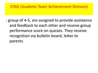 STAD (students Team Achievement Division)
: group of 4-5, are assigned to provide assistance
and feedback to each other and receive group
performance score on quizzes. They receive
recognition via bulletin board, letter to
parents
 