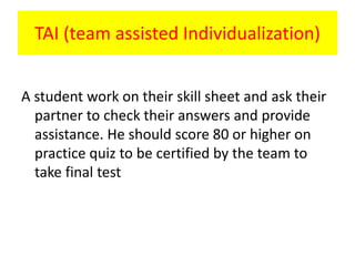 TAI (team assisted Individualization)
A student work on their skill sheet and ask their
partner to check their answers and provide
assistance. He should score 80 or higher on
practice quiz to be certified by the team to
take final test
 