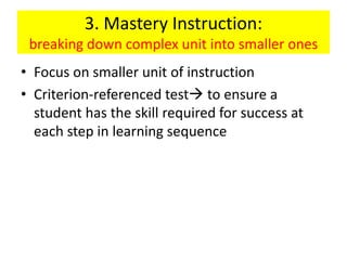 3. Mastery Instruction:
breaking down complex unit into smaller ones
• Focus on smaller unit of instruction
• Criterion-referenced test to ensure a
student has the skill required for success at
each step in learning sequence
 