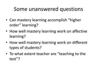 Some unanswered questions
• Can mastery learning accomplish “higher
order” learning?
• How well mastery learning work on affective
learning?
• How well mastery learning work on different
types of students?
• To what extent teacher are “teaching to the
test”?
 