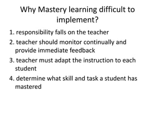 Why Mastery learning difficult to
implement?
1. responsibility falls on the teacher
2. teacher should monitor continually and
provide immediate feedback
3. teacher must adapt the instruction to each
student
4. determine what skill and task a student has
mastered
 