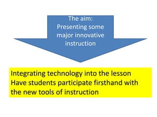 The aim:
Presenting some
major innovative
instruction
Integrating technology into the lesson
Have students participate firsthand with
the new tools of instruction
 