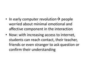 • In early computer revolution people
worried about minimal emotional and
affective component in the interaction
• Now: with increasing access to internet,
students can reach contact, their teacher,
friends or even stranger to ask question or
confirm their understanding
 