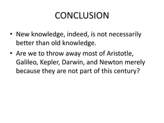 CONCLUSION
• New knowledge, indeed, is not necessarily
better than old knowledge.
• Are we to throw away most of Aristotle,
Galileo, Kepler, Darwin, and Newton merely
because they are not part of this century?
 