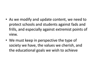 • As we modify and update content, we need to
protect schools and students against fads and
frills, and especially against extremist points of
view.
• We must keep in perspective the type of
society we have, the values we cherish, and
the educational goals we wish to achieve
 