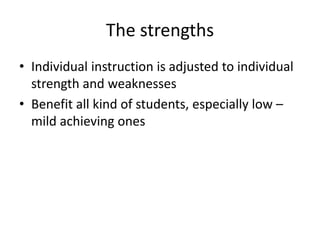 The strengths
• Individual instruction is adjusted to individual
strength and weaknesses
• Benefit all kind of students, especially low –
mild achieving ones
 