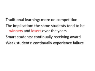 Traditional learning: more on competition
The implication: the same students tend to be
winners and losers over the years
Smart students: continually receiving award
Weak students: continually experience failure
 