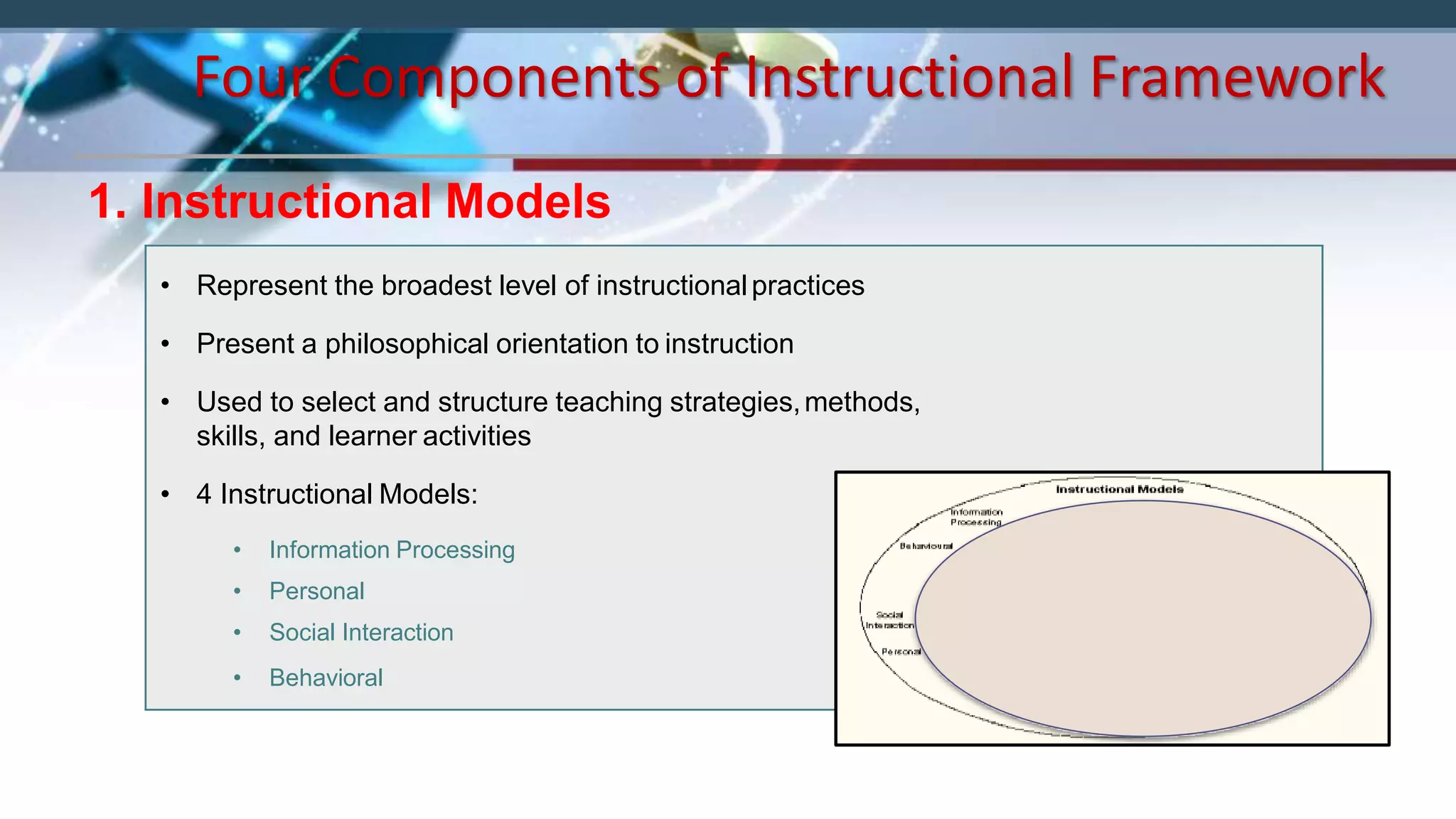 Four Components of Instructional Framework
1. Instructional Models
• Represent the broadest level of instructionalpractices
• Present a philosophical orientation to instruction
• Used to select and structure teaching strategies,methods,
skills, and learner activities
• 4 Instructional Models:
• Information Processing
• Personal
• Social Interaction
• Behavioral
 
