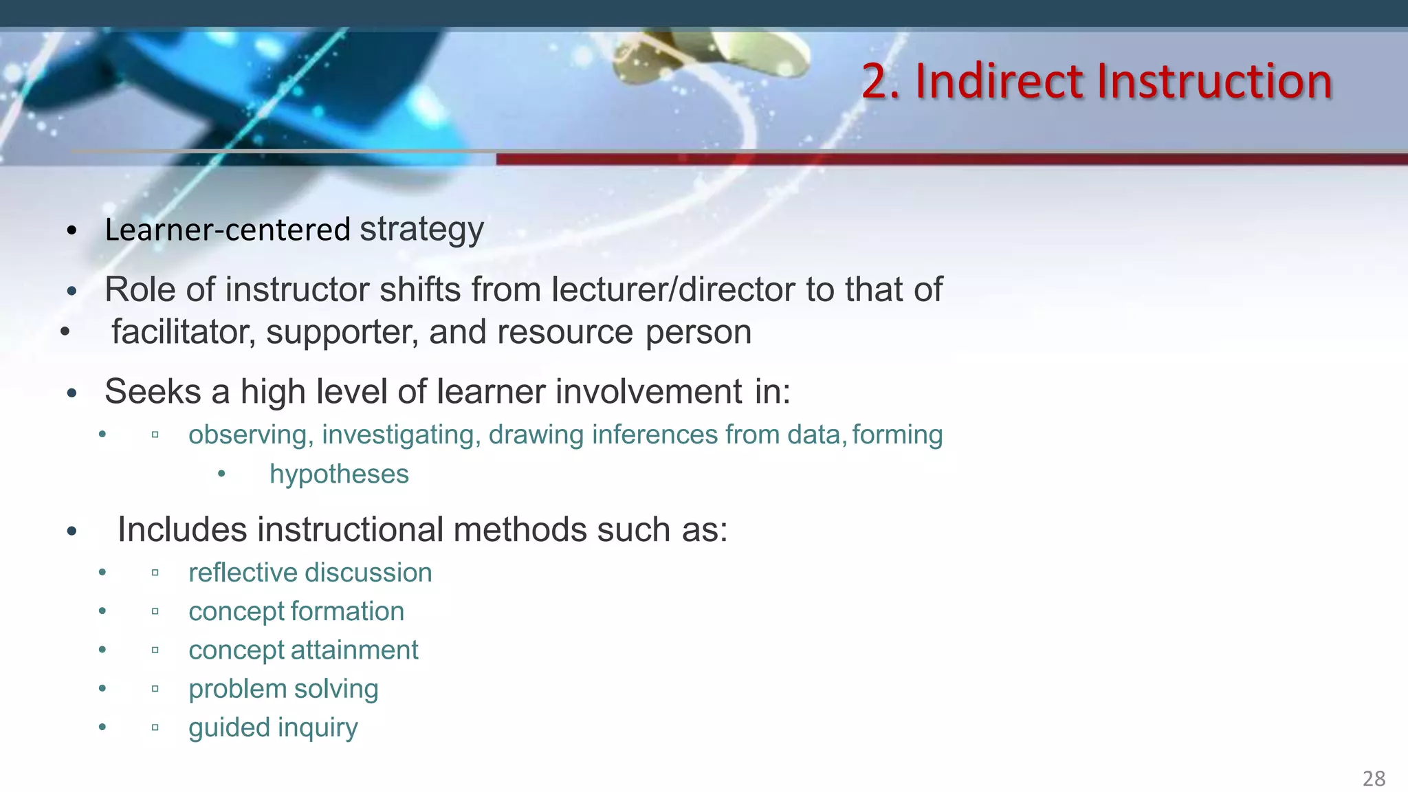 • Learner-centered strategy
• Role of instructor shifts from lecturer/director to that of
• facilitator, supporter, and resource person
• Seeks a high level of learner involvement in:
• ▫ observing, investigating, drawing inferences from data,forming
• hypotheses
• Includes instructional methods such as:
• ▫ reflective discussion
• ▫ concept formation
• ▫ concept attainment
• ▫ problem solving
• ▫ guided inquiry
2. Indirect Instruction
28
 