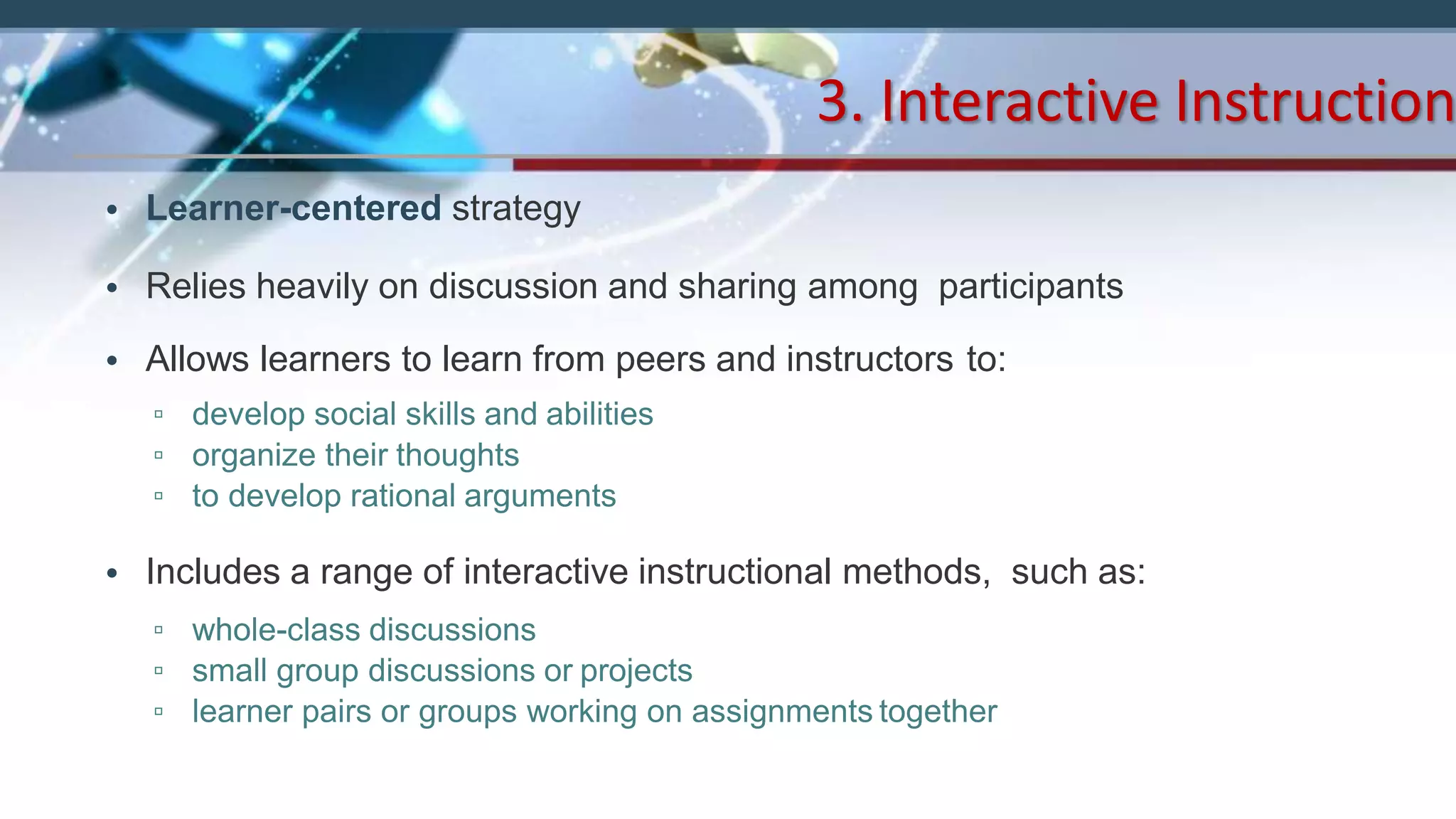• Learner-centered strategy
• Relies heavily on discussion and sharing among participants
• Allows learners to learn from peers and instructors to:
▫ develop social skills and abilities
▫ organize their thoughts
▫ to develop rational arguments
• Includes a range of interactive instructional methods, such as:
▫ whole-class discussions
▫ small group discussions or projects
▫ learner pairs or groups working on assignments together
3. Interactive Instruction
 