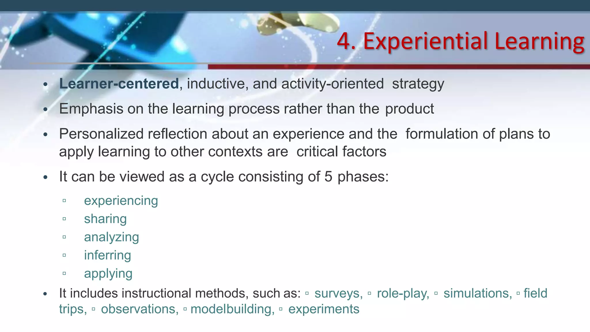 • Learner-centered, inductive, and activity-oriented strategy
• Emphasis on the learning process rather than the product
• Personalized reflection about an experience and the formulation of plans to
apply learning to other contexts are critical factors
• It can be viewed as a cycle consisting of 5 phases:
▫ experiencing
▫ sharing
▫ analyzing
▫ inferring
▫ applying
• It includes instructional methods, such as: ▫ surveys, ▫ role-play, ▫ simulations, ▫ field
trips, ▫ observations, ▫ modelbuilding, ▫ experiments
4. Experiential Learning
 