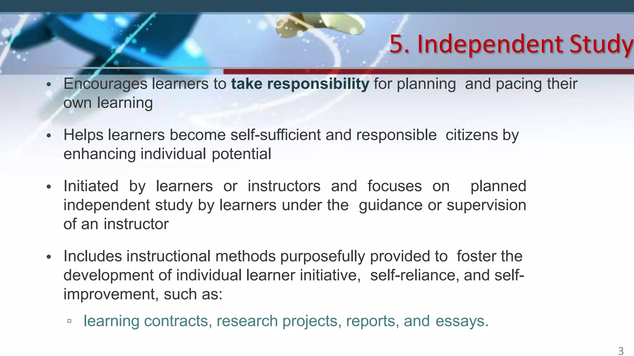 • Encourages learners to take responsibility for planning and pacing their
own learning
• Helps learners become self-sufficient and responsible citizens by
enhancing individual potential
• Initiated by learners or instructors and focuses on planned
independent study by learners under the guidance or supervision
of an instructor
• Includes instructional methods purposefully provided to foster the
development of individual learner initiative, self-reliance, and self-
improvement, such as:
▫ learning contracts, research projects, reports, and essays.
5. Independent Study
3
 