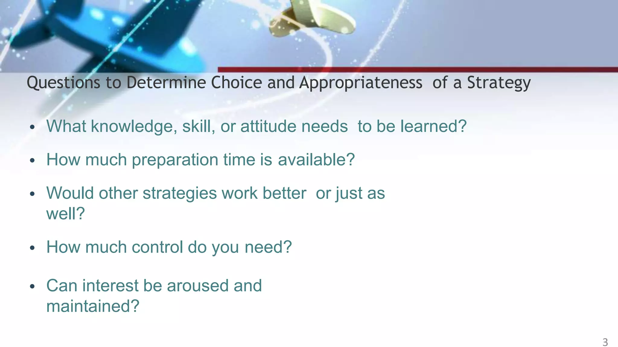 Questions to Determine Choice and Appropriateness of a Strategy
• What knowledge, skill, or attitude needs to be learned?
• How much preparation time is available?
• Would other strategies work better or just as
well?
• How much control do you need?
• Can interest be aroused and
maintained?
3
 