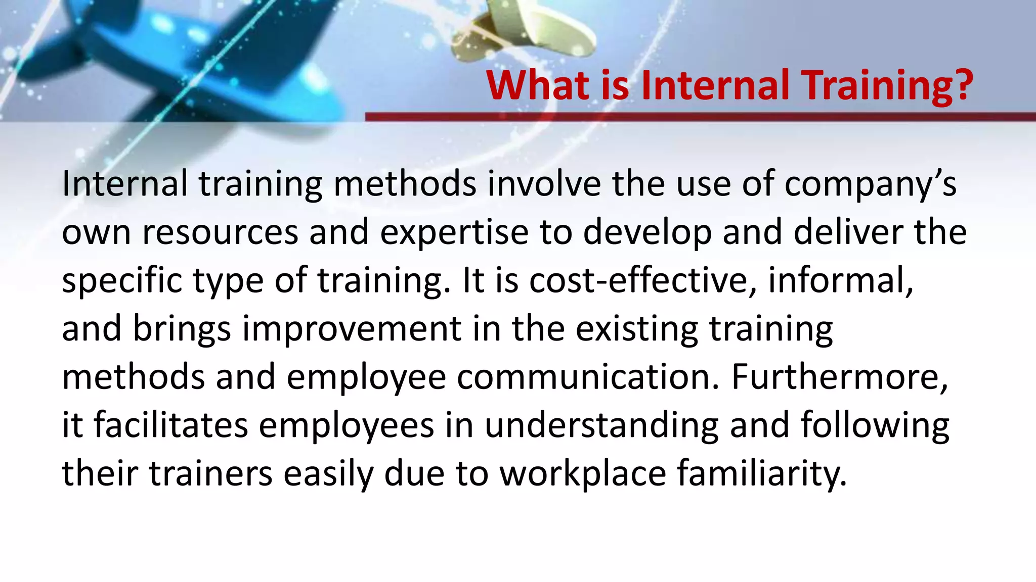 What is Internal Training?
Internal training methods involve the use of company’s
own resources and expertise to develop and deliver the
specific type of training. It is cost-effective, informal,
and brings improvement in the existing training
methods and employee communication. Furthermore,
it facilitates employees in understanding and following
their trainers easily due to workplace familiarity.
 