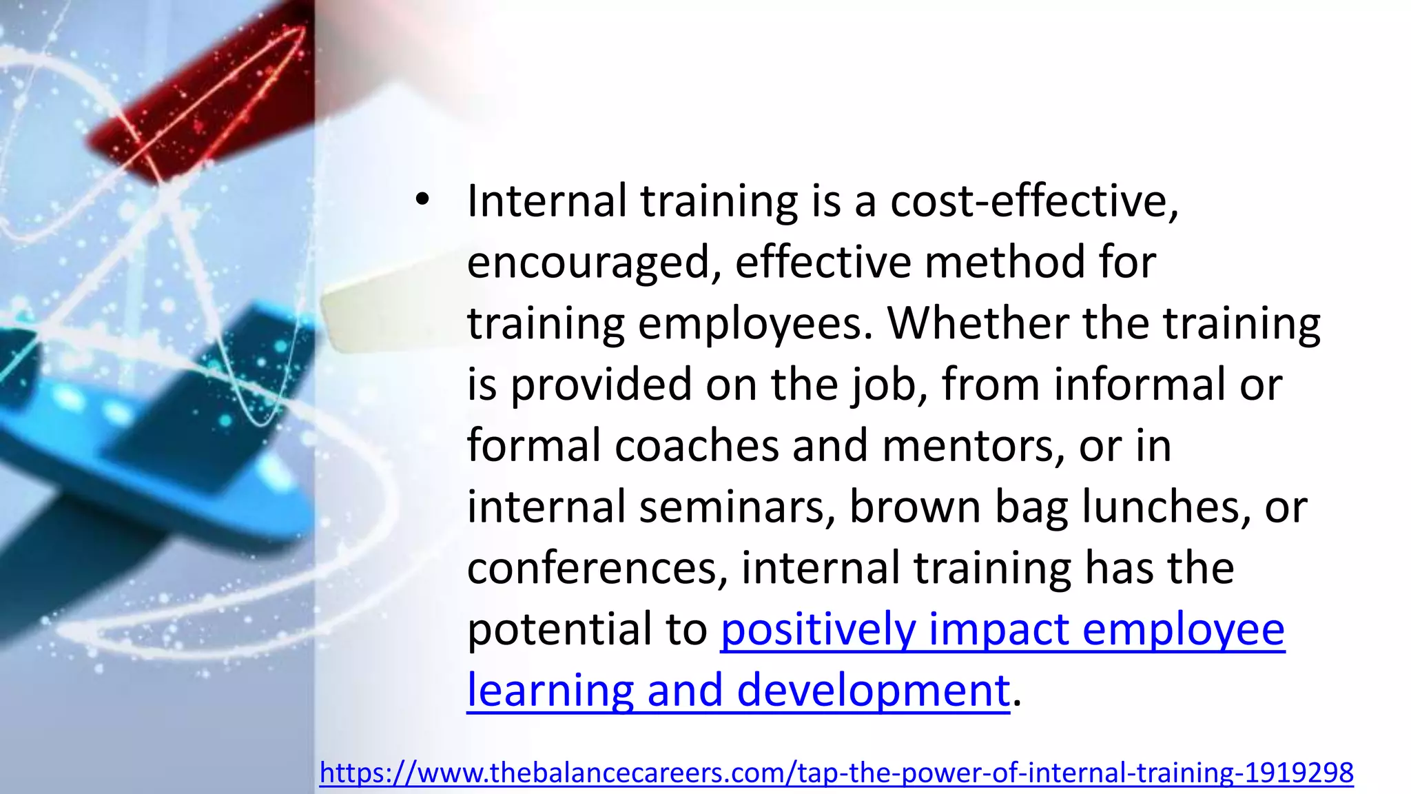 • Internal training is a cost-effective,
encouraged, effective method for
training employees. Whether the training
is provided on the job, from informal or
formal coaches and mentors, or in
internal seminars, brown bag lunches, or
conferences, internal training has the
potential to positively impact employee
learning and development.
https://www.thebalancecareers.com/tap-the-power-of-internal-training-1919298
 