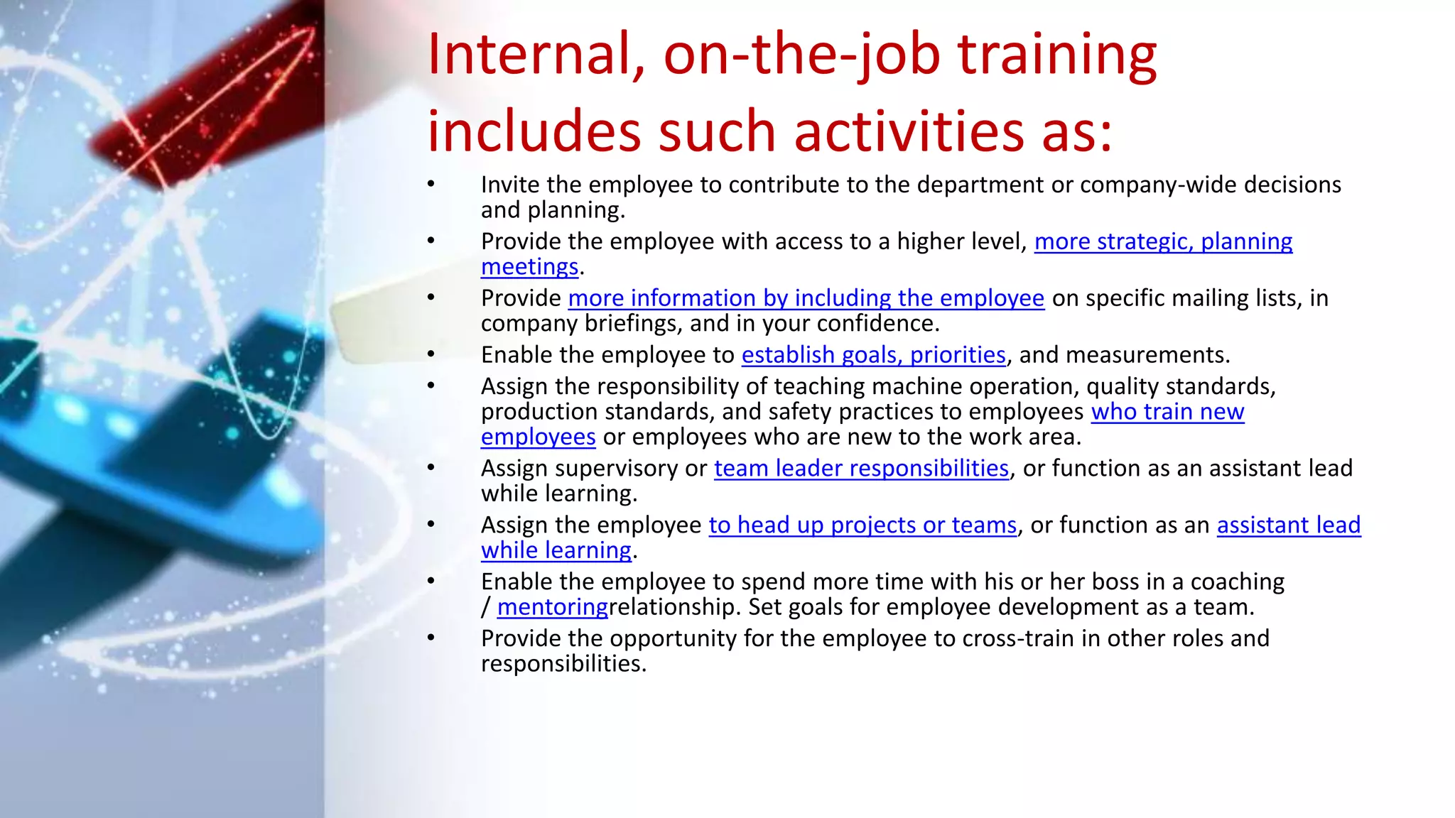 Internal, on-the-job training
includes such activities as:
• Invite the employee to contribute to the department or company-wide decisions
and planning.
• Provide the employee with access to a higher level, more strategic, planning
meetings.
• Provide more information by including the employee on specific mailing lists, in
company briefings, and in your confidence.
• Enable the employee to establish goals, priorities, and measurements.
• Assign the responsibility of teaching machine operation, quality standards,
production standards, and safety practices to employees who train new
employees or employees who are new to the work area.
• Assign supervisory or team leader responsibilities, or function as an assistant lead
while learning.
• Assign the employee to head up projects or teams, or function as an assistant lead
while learning.
• Enable the employee to spend more time with his or her boss in a coaching
/ mentoringrelationship. Set goals for employee development as a team.
• Provide the opportunity for the employee to cross-train in other roles and
responsibilities.
 