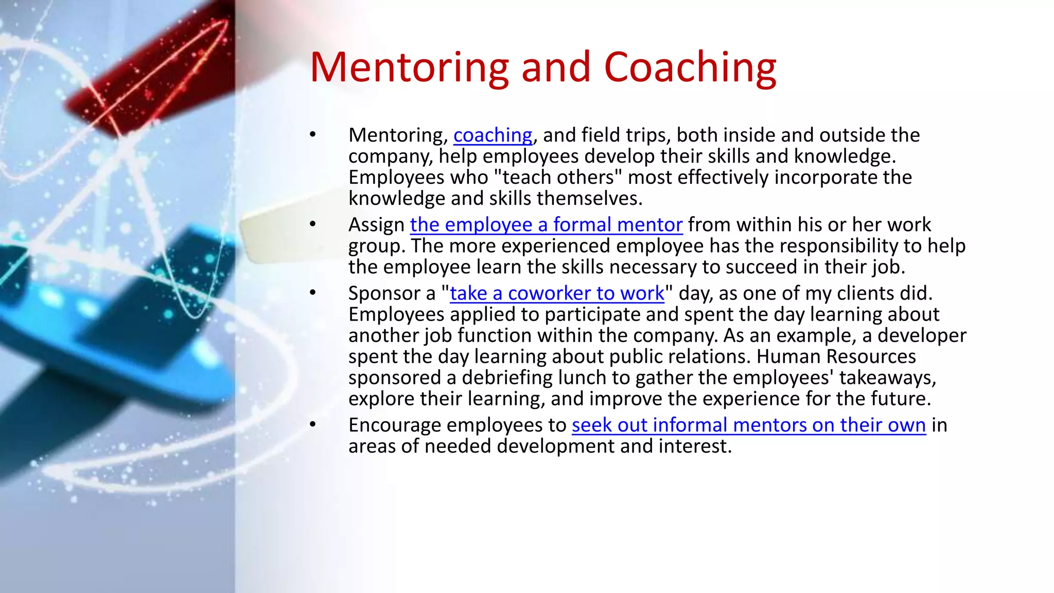Mentoring and Coaching
• Mentoring, coaching, and field trips, both inside and outside the
company, help employees develop their skills and knowledge.
Employees who "teach others" most effectively incorporate the
knowledge and skills themselves.
• Assign the employee a formal mentor from within his or her work
group. The more experienced employee has the responsibility to help
the employee learn the skills necessary to succeed in their job.
• Sponsor a "take a coworker to work" day, as one of my clients did.
Employees applied to participate and spent the day learning about
another job function within the company. As an example, a developer
spent the day learning about public relations. Human Resources
sponsored a debriefing lunch to gather the employees' takeaways,
explore their learning, and improve the experience for the future.
• Encourage employees to seek out informal mentors on their own in
areas of needed development and interest.
 