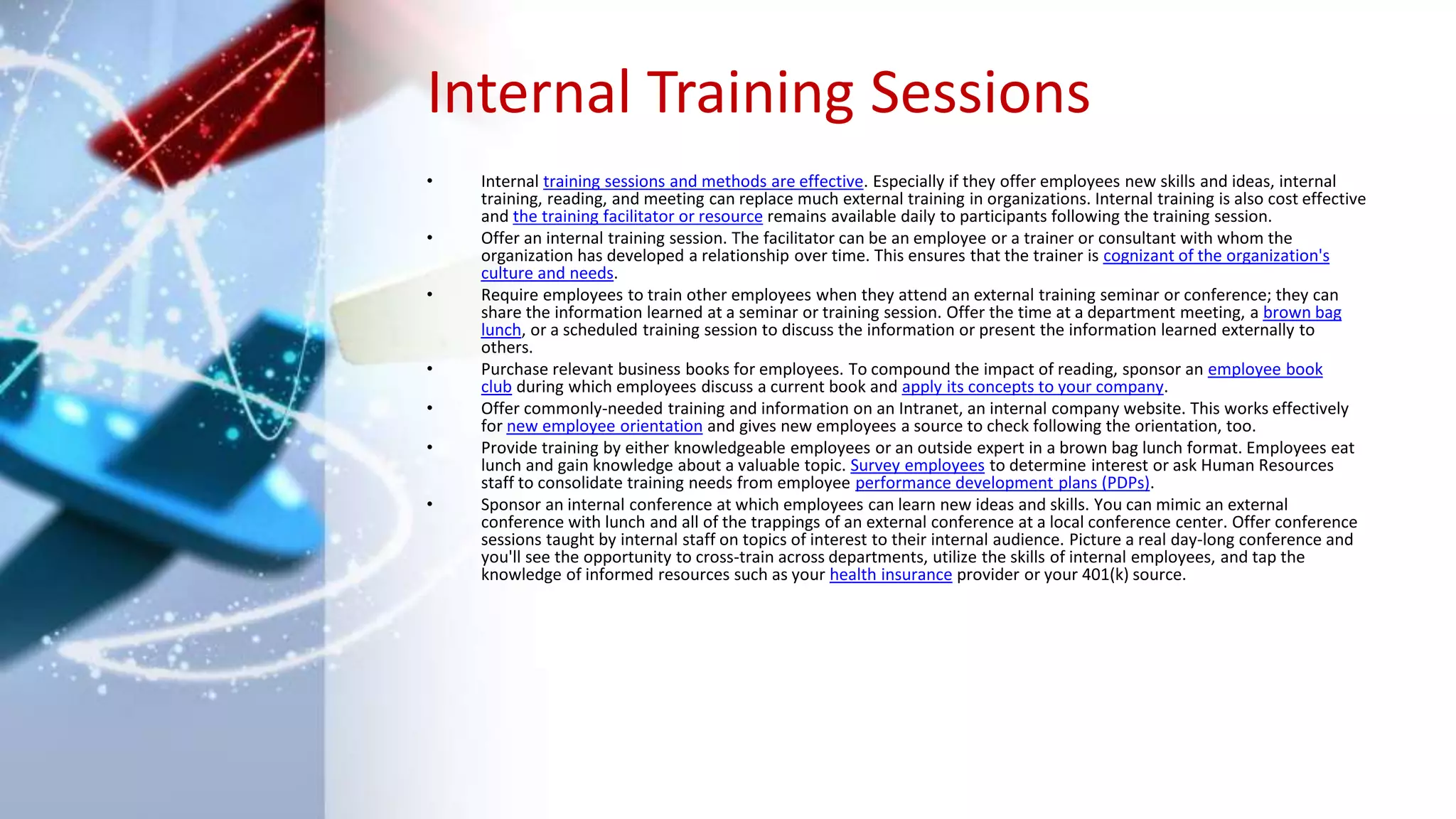Internal Training Sessions
• Internal training sessions and methods are effective. Especially if they offer employees new skills and ideas, internal
training, reading, and meeting can replace much external training in organizations. Internal training is also cost effective
and the training facilitator or resource remains available daily to participants following the training session.
• Offer an internal training session. The facilitator can be an employee or a trainer or consultant with whom the
organization has developed a relationship over time. This ensures that the trainer is cognizant of the organization's
culture and needs.
• Require employees to train other employees when they attend an external training seminar or conference; they can
share the information learned at a seminar or training session. Offer the time at a department meeting, a brown bag
lunch, or a scheduled training session to discuss the information or present the information learned externally to
others.
• Purchase relevant business books for employees. To compound the impact of reading, sponsor an employee book
club during which employees discuss a current book and apply its concepts to your company.
• Offer commonly-needed training and information on an Intranet, an internal company website. This works effectively
for new employee orientation and gives new employees a source to check following the orientation, too.
• Provide training by either knowledgeable employees or an outside expert in a brown bag lunch format. Employees eat
lunch and gain knowledge about a valuable topic. Survey employees to determine interest or ask Human Resources
staff to consolidate training needs from employee performance development plans (PDPs).
• Sponsor an internal conference at which employees can learn new ideas and skills. You can mimic an external
conference with lunch and all of the trappings of an external conference at a local conference center. Offer conference
sessions taught by internal staff on topics of interest to their internal audience. Picture a real day-long conference and
you'll see the opportunity to cross-train across departments, utilize the skills of internal employees, and tap the
knowledge of informed resources such as your health insurance provider or your 401(k) source.
 