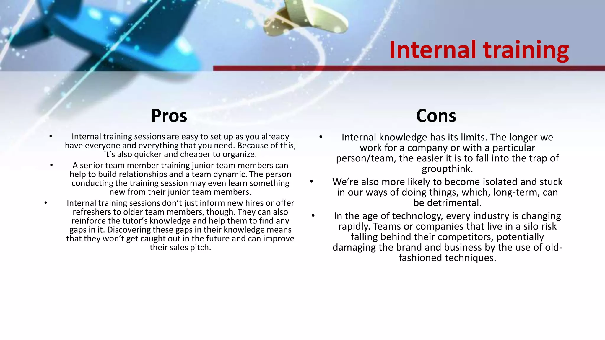 Internal training
Pros
• Internal training sessions are easy to set up as you already
have everyone and everything that you need. Because of this,
it’s also quicker and cheaper to organize.
• A senior team member training junior team members can
help to build relationships and a team dynamic. The person
conducting the training session may even learn something
new from their junior team members.
• Internal training sessions don’t just inform new hires or offer
refreshers to older team members, though. They can also
reinforce the tutor’s knowledge and help them to find any
gaps in it. Discovering these gaps in their knowledge means
that they won’t get caught out in the future and can improve
their sales pitch.
Cons
• Internal knowledge has its limits. The longer we
work for a company or with a particular
person/team, the easier it is to fall into the trap of
groupthink.
• We’re also more likely to become isolated and stuck
in our ways of doing things, which, long-term, can
be detrimental.
• In the age of technology, every industry is changing
rapidly. Teams or companies that live in a silo risk
falling behind their competitors, potentially
damaging the brand and business by the use of old-
fashioned techniques.
 