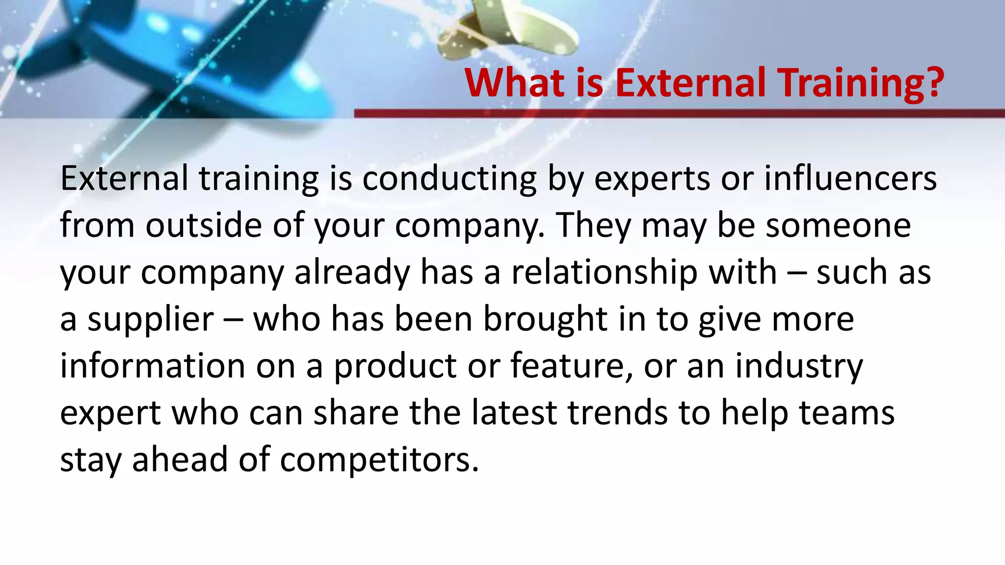 What is External Training?
External training is conducting by experts or influencers
from outside of your company. They may be someone
your company already has a relationship with – such as
a supplier – who has been brought in to give more
information on a product or feature, or an industry
expert who can share the latest trends to help teams
stay ahead of competitors.
 