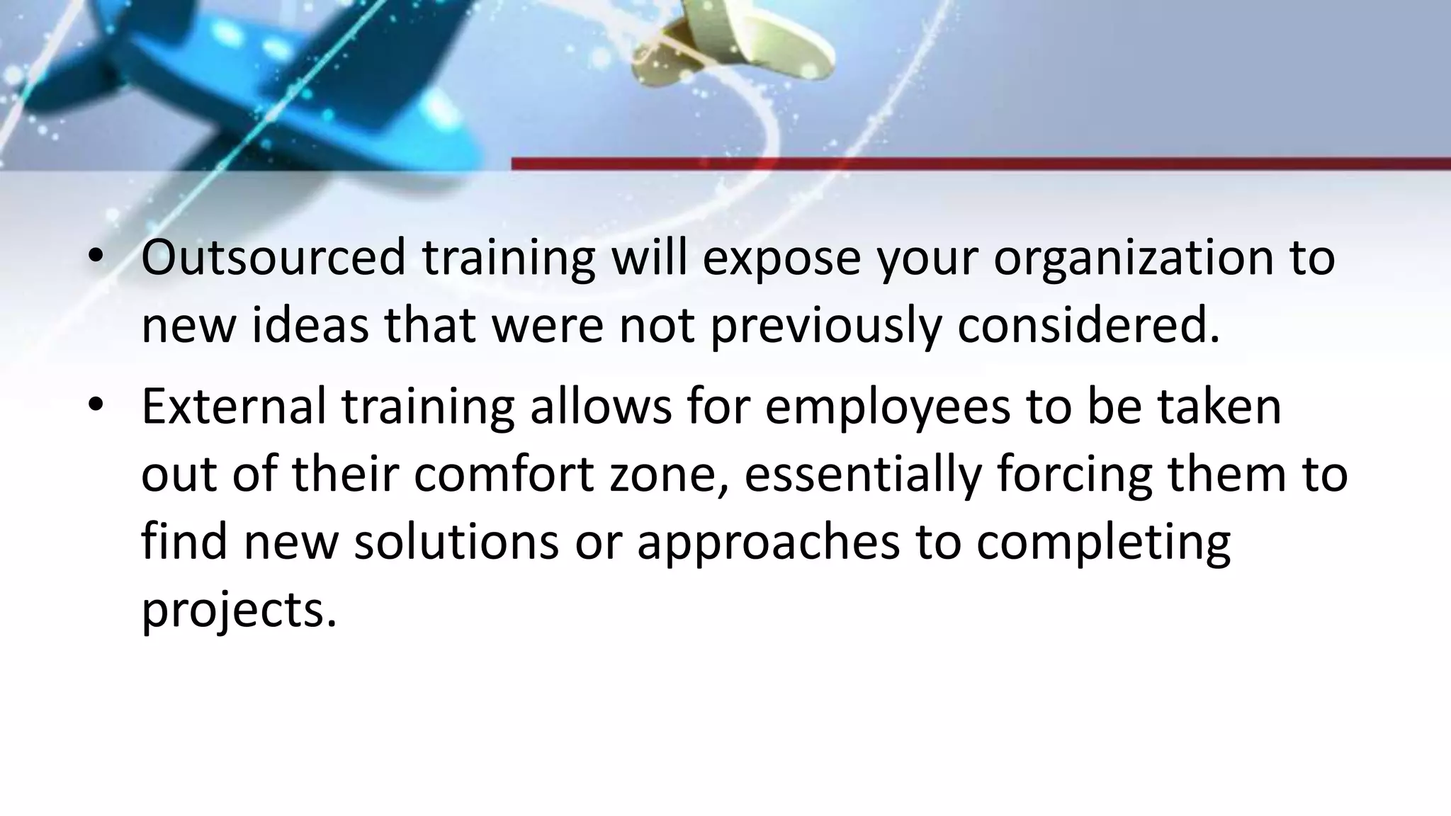 • Outsourced training will expose your organization to
new ideas that were not previously considered.
• External training allows for employees to be taken
out of their comfort zone, essentially forcing them to
find new solutions or approaches to completing
projects.
 