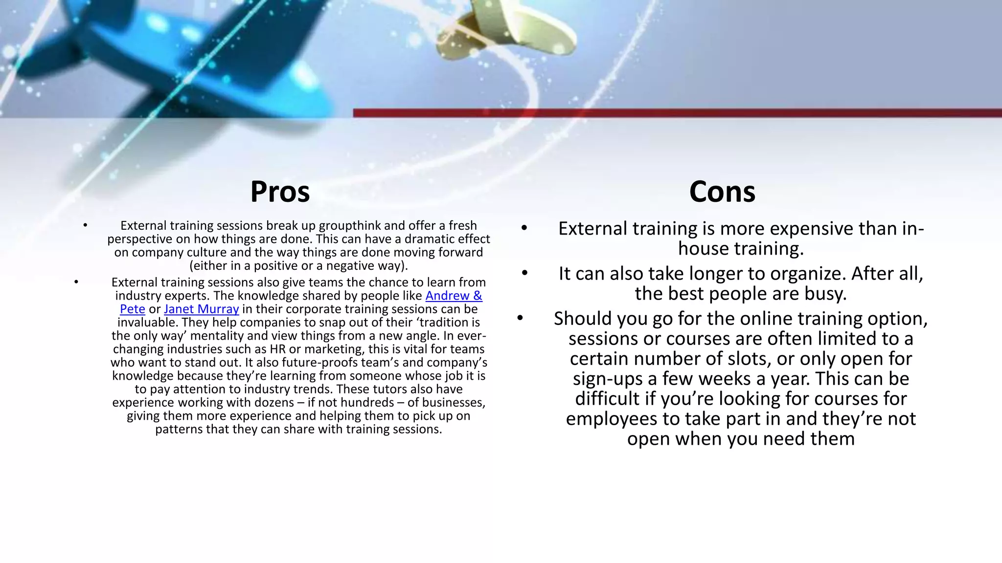 Pros
• External training sessions break up groupthink and offer a fresh
perspective on how things are done. This can have a dramatic effect
on company culture and the way things are done moving forward
(either in a positive or a negative way).
• External training sessions also give teams the chance to learn from
industry experts. The knowledge shared by people like Andrew &
Pete or Janet Murray in their corporate training sessions can be
invaluable. They help companies to snap out of their ‘tradition is
the only way’ mentality and view things from a new angle. In ever-
changing industries such as HR or marketing, this is vital for teams
who want to stand out. It also future-proofs team’s and company’s
knowledge because they’re learning from someone whose job it is
to pay attention to industry trends. These tutors also have
experience working with dozens – if not hundreds – of businesses,
giving them more experience and helping them to pick up on
patterns that they can share with training sessions.
Cons
• External training is more expensive than in-
house training.
• It can also take longer to organize. After all,
the best people are busy.
• Should you go for the online training option,
sessions or courses are often limited to a
certain number of slots, or only open for
sign-ups a few weeks a year. This can be
difficult if you’re looking for courses for
employees to take part in and they’re not
open when you need them
 