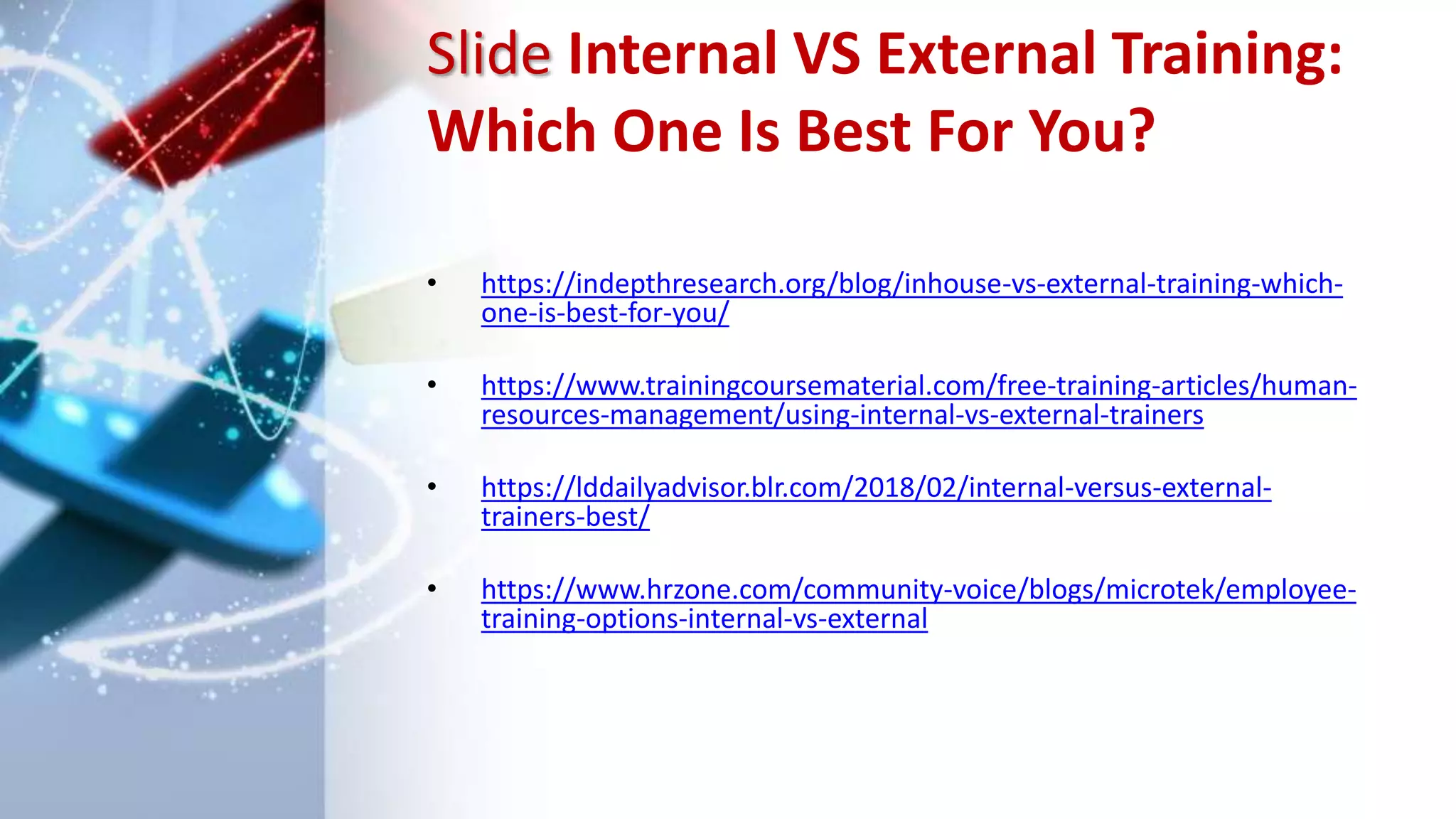 Slide Internal VS External Training:
Which One Is Best For You?
• https://indepthresearch.org/blog/inhouse-vs-external-training-which-
one-is-best-for-you/
• https://www.trainingcoursematerial.com/free-training-articles/human-
resources-management/using-internal-vs-external-trainers
• https://lddailyadvisor.blr.com/2018/02/internal-versus-external-
trainers-best/
• https://www.hrzone.com/community-voice/blogs/microtek/employee-
training-options-internal-vs-external
 