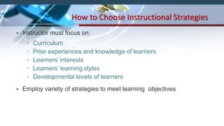 • Instructor must focus on:
▫ Curriculum
▫ Prior experiences and knowledge of learners
▫ Learners’ interests
▫ Learners’ learning styles
▫ Developmental levels of learners
• Employ variety of strategies to meet learning objectives
How to Choose Instructional Strategies
 