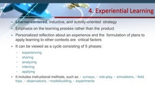 • Learner-centered, inductive, and activity-oriented strategy
• Emphasis on the learning process rather than the product
• Personalized reflection about an experience and the formulation of plans to
apply learning to other contexts are critical factors
• It can be viewed as a cycle consisting of 5 phases:
▫ experiencing
▫ sharing
▫ analyzing
▫ inferring
▫ applying
• It includes instructional methods, such as: ▫ surveys, ▫ role-play, ▫ simulations, ▫ field
trips, ▫ observations, ▫ modelbuilding, ▫ experiments
4. Experiential Learning
 