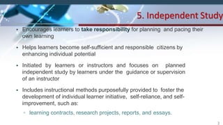 • Encourages learners to take responsibility for planning and pacing their
own learning
• Helps learners become self-sufficient and responsible citizens by
enhancing individual potential
• Initiated by learners or instructors and focuses on planned
independent study by learners under the guidance or supervision
of an instructor
• Includes instructional methods purposefully provided to foster the
development of individual learner initiative, self-reliance, and self-
improvement, such as:
▫ learning contracts, research projects, reports, and essays.
5. Independent Study
3
 