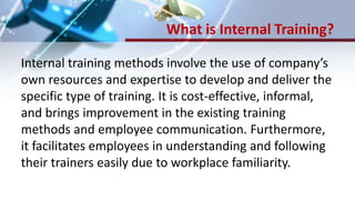 What is Internal Training?
Internal training methods involve the use of company’s
own resources and expertise to develop and deliver the
specific type of training. It is cost-effective, informal,
and brings improvement in the existing training
methods and employee communication. Furthermore,
it facilitates employees in understanding and following
their trainers easily due to workplace familiarity.
 