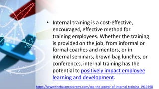 • Internal training is a cost-effective,
encouraged, effective method for
training employees. Whether the training
is provided on the job, from informal or
formal coaches and mentors, or in
internal seminars, brown bag lunches, or
conferences, internal training has the
potential to positively impact employee
learning and development.
https://www.thebalancecareers.com/tap-the-power-of-internal-training-1919298
 