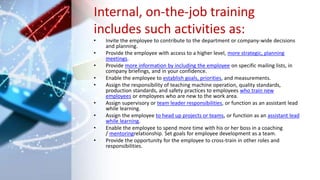 Internal, on-the-job training
includes such activities as:
• Invite the employee to contribute to the department or company-wide decisions
and planning.
• Provide the employee with access to a higher level, more strategic, planning
meetings.
• Provide more information by including the employee on specific mailing lists, in
company briefings, and in your confidence.
• Enable the employee to establish goals, priorities, and measurements.
• Assign the responsibility of teaching machine operation, quality standards,
production standards, and safety practices to employees who train new
employees or employees who are new to the work area.
• Assign supervisory or team leader responsibilities, or function as an assistant lead
while learning.
• Assign the employee to head up projects or teams, or function as an assistant lead
while learning.
• Enable the employee to spend more time with his or her boss in a coaching
/ mentoringrelationship. Set goals for employee development as a team.
• Provide the opportunity for the employee to cross-train in other roles and
responsibilities.
 