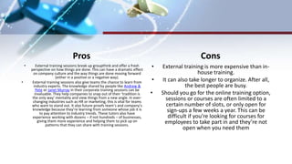 Pros
• External training sessions break up groupthink and offer a fresh
perspective on how things are done. This can have a dramatic effect
on company culture and the way things are done moving forward
(either in a positive or a negative way).
• External training sessions also give teams the chance to learn from
industry experts. The knowledge shared by people like Andrew &
Pete or Janet Murray in their corporate training sessions can be
invaluable. They help companies to snap out of their ‘tradition is
the only way’ mentality and view things from a new angle. In ever-
changing industries such as HR or marketing, this is vital for teams
who want to stand out. It also future-proofs team’s and company’s
knowledge because they’re learning from someone whose job it is
to pay attention to industry trends. These tutors also have
experience working with dozens – if not hundreds – of businesses,
giving them more experience and helping them to pick up on
patterns that they can share with training sessions.
Cons
• External training is more expensive than in-
house training.
• It can also take longer to organize. After all,
the best people are busy.
• Should you go for the online training option,
sessions or courses are often limited to a
certain number of slots, or only open for
sign-ups a few weeks a year. This can be
difficult if you’re looking for courses for
employees to take part in and they’re not
open when you need them
 