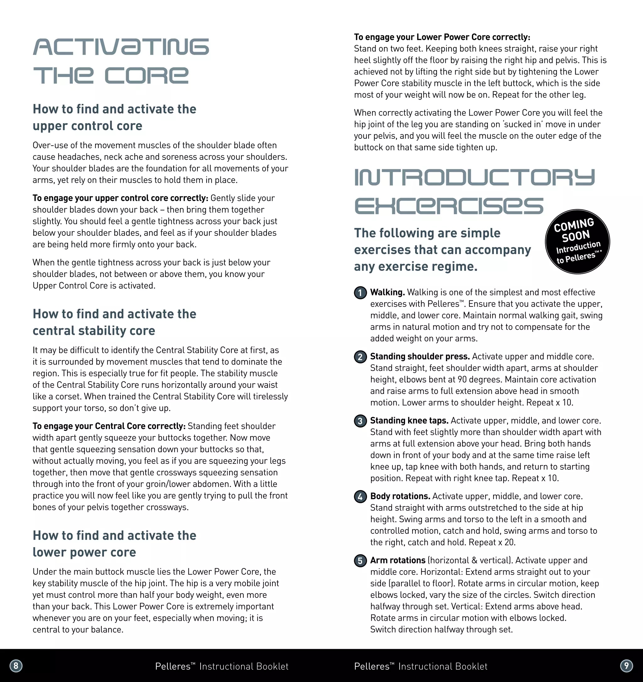 8 	 Pelleres™
Instructional Booklet Pelleres™
Instructional Booklet	 9 	
Activating
the Core
How to find and activate the
upper control core
Over-use of the movement muscles of the shoulder blade often
cause headaches, neck ache and soreness across your shoulders.
Your shoulder blades are the foundation for all movements of your
arms, yet rely on their muscles to hold them in place.
To engage your upper control core correctly: Gently slide your
shoulder blades down your back – then bring them together
slightly. You should feel a gentle tightness across your back just
below your shoulder blades, and feel as if your shoulder blades
are being held more firmly onto your back.
When the gentle tightness across your back is just below your
shoulder blades, not between or above them, you know your
Upper Control Core is activated.
How to find and activate the
central stability core
It may be difficult to identify the Central Stability Core at first, as
it is surrounded by movement muscles that tend to dominate the
region. This is especially true for fit people. The stability muscle
of the Central Stability Core runs horizontally around your waist
like a corset. When trained the Central Stability Core will tirelessly
support your torso, so don’t give up.
To engage your Central Core correctly: Standing feet shoulder
width apart gently squeeze your buttocks together. Now move
that gentle squeezing sensation down your buttocks so that,
without actually moving, you feel as if you are squeezing your legs
together, then move that gentle crossways squeezing sensation
through into the front of your groin/lower abdomen. With a little
practice you will now feel like you are gently trying to pull the front
bones of your pelvis together crossways.
How to find and activate the
lower power core
Under the main buttock muscle lies the Lower Power Core, the
key stability muscle of the hip joint. The hip is a very mobile joint
yet must control more than half your body weight, even more
than your back. This Lower Power Core is extremely important
whenever you are on your feet, especially when moving; it is
central to your balance.
To engage your Lower Power Core correctly:
Stand on two feet. Keeping both knees straight, raise your right
heel slightly off the floor by raising the right hip and pelvis. This is
achieved not by lifting the right side but by tightening the Lower
Power Core stability muscle in the left buttock, which is the side
most of your weight will now be on. Repeat for the other leg.
When correctly activating the Lower Power Core you will feel the
hip joint of the leg you are standing on ‘sucked in’ move in under
your pelvis, and you will feel the muscle on the outer edge of the
buttock on that same side tighten up.
IntroDuctory
Excercises
The following are simple
exercises that can accompany
any exercise regime.
1 	Walking. Walking is one of the simplest and most effective
exercises with Pelleres™
. Ensure that you activate the upper,
middle, and lower core. Maintain normal walking gait, swing
arms in natural motion and try not to compensate for the
added weight on your arms.
2 	Standing shoulder press. Activate upper and middle core.
Stand straight, feet shoulder width apart, arms at shoulder
height, elbows bent at 90 degrees. Maintain core activation
and raise arms to full extension above head in smooth
motion. Lower arms to shoulder height. Repeat x 10.
3 	Standing knee taps. Activate upper, middle, and lower core.
Stand with feet slightly more than shoulder width apart with
arms at full extension above your head. Bring both hands
down in front of your body and at the same time raise left
knee up, tap knee with both hands, and return to starting
position. Repeat with right knee tap. Repeat x 10.
4 	Body rotations. Activate upper, middle, and lower core. 	
Stand straight with arms outstretched to the side at hip
height. Swing arms and torso to the left in a smooth and
controlled motion, catch and hold, swing arms and torso to
the right, catch and hold. Repeat x 20.
5 	Arm rotations (horizontal  vertical). Activate upper and
middle core. Horizontal: Extend arms straight out to your
side (parallel to floor). Rotate arms in circular motion, keep
elbows locked, vary the size of the circles. Switch direction
halfway through set. Vertical: Extend arms above head.
Rotate arms in circular motion with elbows locked. 	
Switch direction halfway through set.
COMING
SOON
Introduction
to Pelleres™*
 