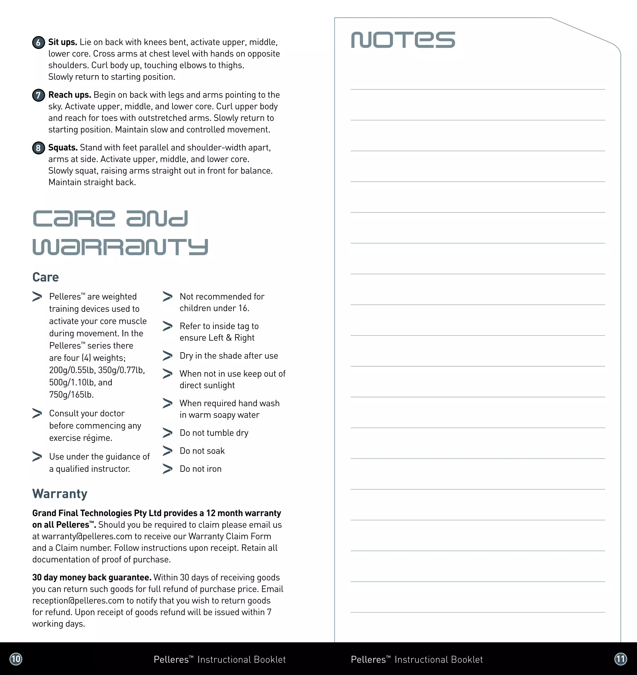 10 	 Pelleres™
Instructional Booklet Pelleres™
Instructional Booklet	 11 	
6 	Sit ups. Lie on back with knees bent, activate upper, middle,
lower core. Cross arms at chest level with hands on opposite
shoulders. Curl body up, touching elbows to thighs. 	
Slowly return to starting position.
7 	Reach ups. Begin on back with legs and arms pointing to the
sky. Activate upper, middle, and lower core. Curl upper body
and reach for toes with outstretched arms. Slowly return to
starting position. Maintain slow and controlled movement.
8 	Squats. Stand with feet parallel and shoulder-width apart,
arms at side. Activate upper, middle, and lower core. 	
Slowly squat, raising arms straight out in front for balance.
Maintain straight back.
Care and
Warranty
Care
	 Pelleres™
are weighted
training devices used to
activate your core muscle
during movement. In the
Pelleres™
series there
are four (4) weights;
200g/0.55lb, 350g/0.77lb,
500g/1.10lb, and
750g/165lb.
	 Consult your doctor 	
before commencing any
exercise régime.
	 Use under the guidance of
a qualified instructor.
	 Not recommended for
children under 16.
	 Refer to inside tag to
ensure Left  Right
	 Dry in the shade after use
	 When not in use keep out of
direct sunlight
	 When required hand wash
in warm soapy water
	 Do not tumble dry
	 Do not soak
	 Do not iron
Warranty
Grand Final Technologies Pty Ltd provides a 12 month warranty
on all Pelleres™
. Should you be required to claim please email us
at warranty@pelleres.com to receive our Warranty Claim Form
and a Claim number. Follow instructions upon receipt. Retain all
documentation of proof of purchase.
30 day money back guarantee. Within 30 days of receiving goods
you can return such goods for full refund of purchase price. Email
reception@pelleres.com to notify that you wish to return goods
for refund. Upon receipt of goods refund will be issued within 7
working days.
Notes
 