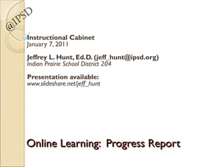 Online Learning:  Progress Report Instructional Cabinet January 7, 2011 Jeffrey L. Hunt, Ed.D. (jeff_hunt@ipsd.org) Indian Prairie School District 204 Presentation available: www.slideshare.net/jeff_hunt @IPSD 