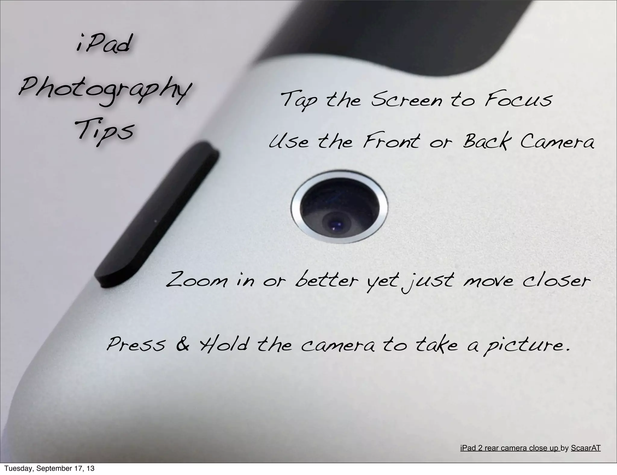 Tap the Screen to Focus
Use the Front or Back Camera
Zoom in or better yet just move closer
Press & Hold the camera to take a picture.
iPad
Photography
Tips
iPad 2 rear camera close up by ScaarAT
Tuesday, September 17, 13
 