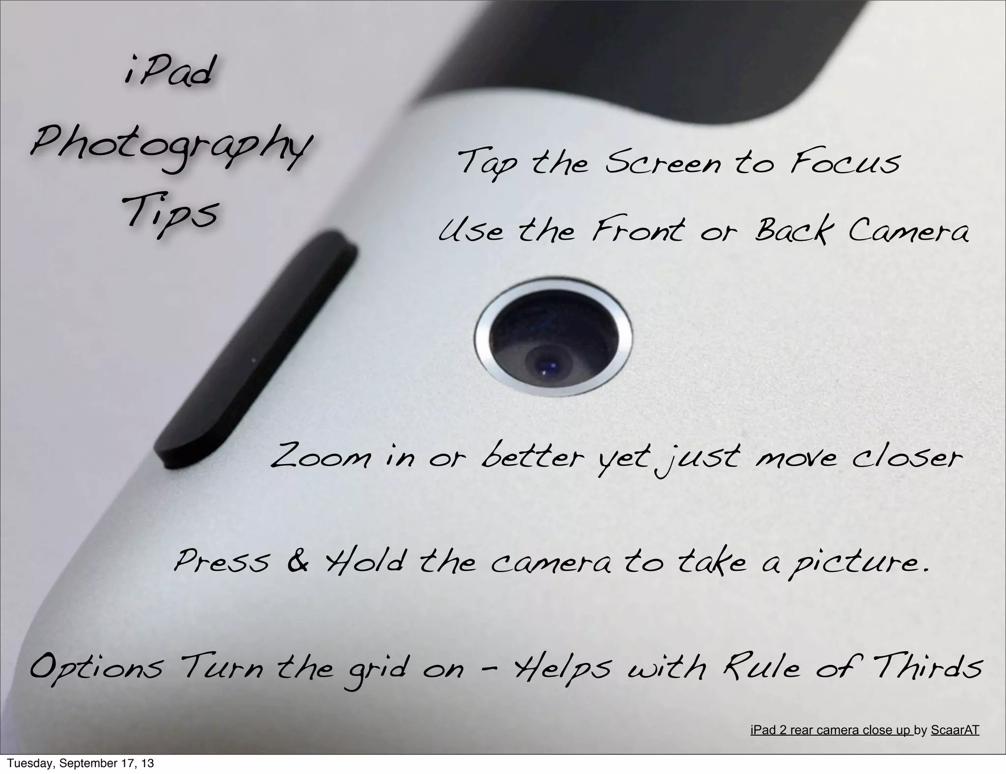 Tap the Screen to Focus
Use the Front or Back Camera
Zoom in or better yet just move closer
Options Turn the grid on - Helps with Rule of Thirds
Press & Hold the camera to take a picture.
iPad
Photography
Tips
iPad 2 rear camera close up by ScaarAT
Tuesday, September 17, 13
 