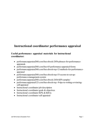 Job Performance Evaluation Form Page 1
Instructional coordinator performance appraisal
Useful performance appraisal materials for instructional
coordinator:
 performanceappraisal360.com/free-ebook-2456-phrases-for-performance-
appraisals
 performanceappraisal360.com/free-65-performance-appraisal-forms
 performanceappraisal360.com/free-ebook-top-12-methods-for-performance-
appraisal
 performanceappraisal360.com/free-ebook-top-15-secrets-to-set-up-
performance-management-system
 performanceappraisal360.com/free-ebook-2436-KPI-samples/
 performanceappraisal123.com/free-ebook-top -9-tips-to-writing-a-winning-
self-appraisal
 Instructional coordinator job description
 Instructional coordinator goals & objectives
 Instructional coordinator KPIs & KRAs
 Instructional coordinator self appraisal
 