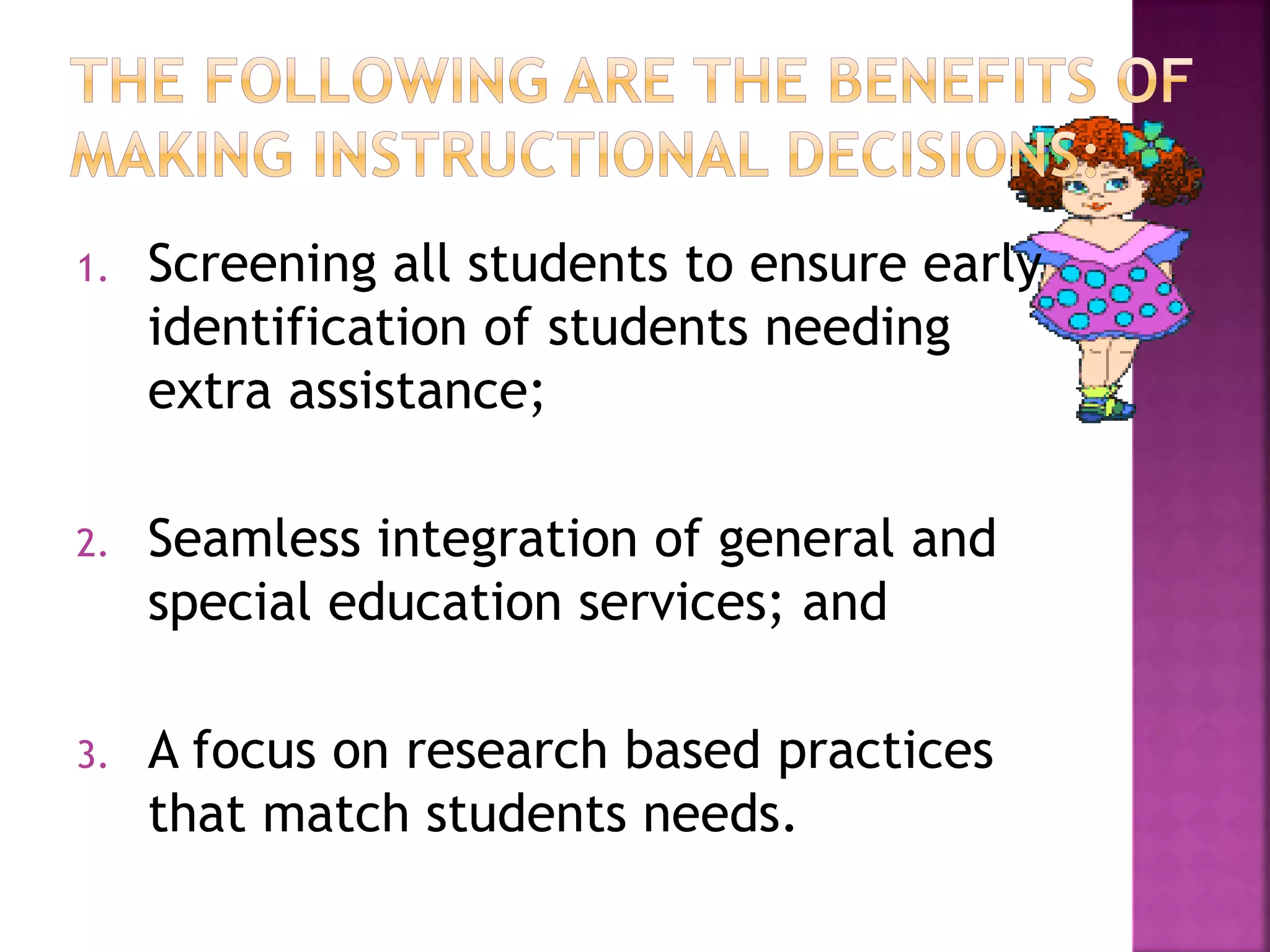 1. Screening all students to ensure early
identification of students needing
extra assistance;
2. Seamless integration of general and
special education services; and
3. A focus on research based practices
that match students needs.
