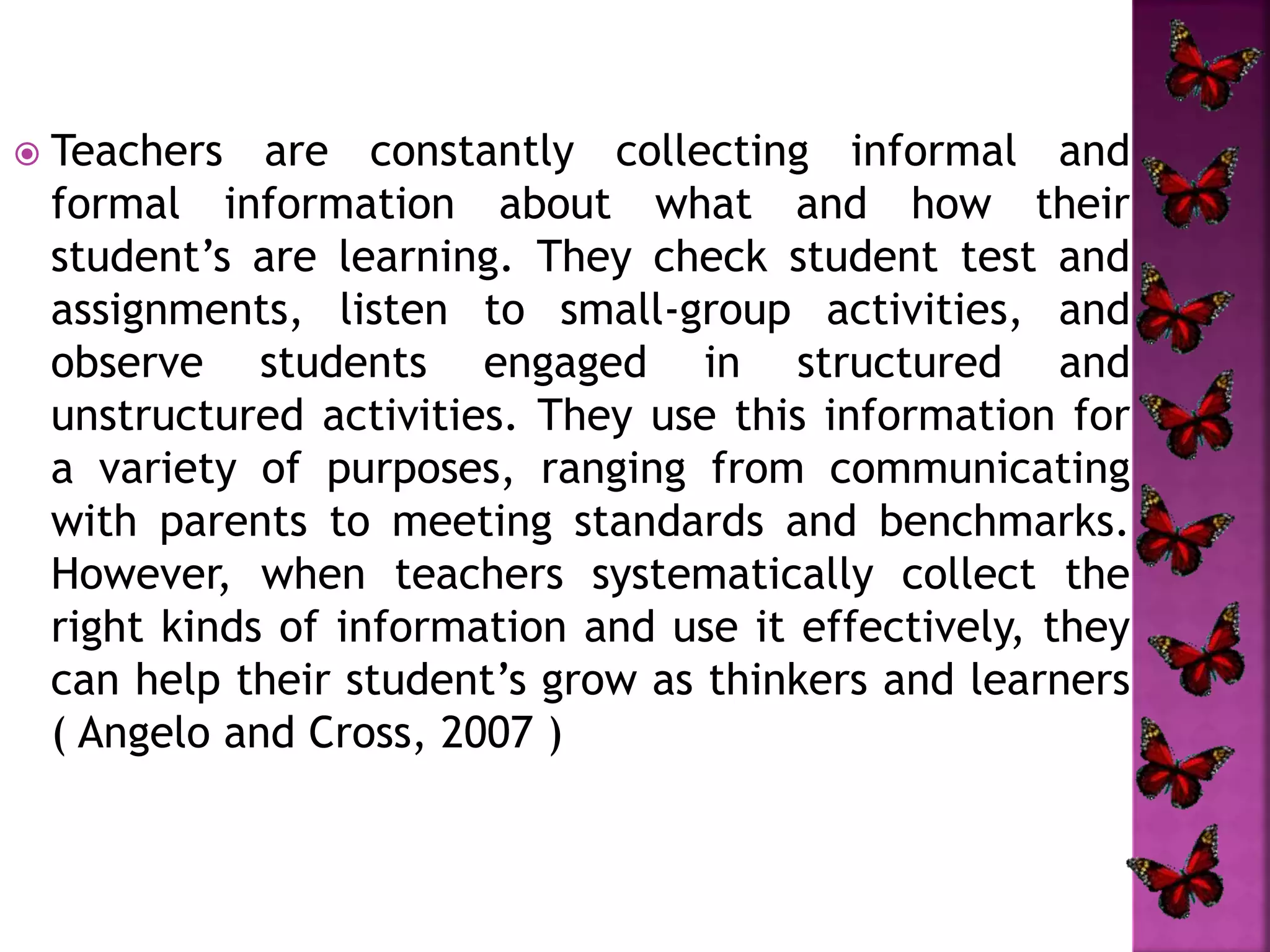  Teachers are constantly collecting informal and
formal information about what and how their
student’s are learning. They check student test and
assignments, listen to small-group activities, and
observe students engaged in structured and
unstructured activities. They use this information for
a variety of purposes, ranging from communicating
with parents to meeting standards and benchmarks.
However, when teachers systematically collect the
right kinds of information and use it effectively, they
can help their student’s grow as thinkers and learners
( Angelo and Cross, 2007 )