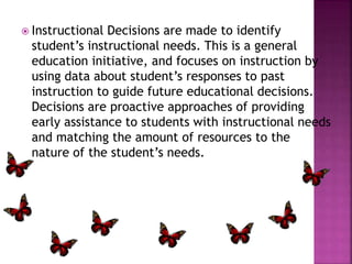  Instructional Decisions are made to identify 
student’s instructional needs. This is a general 
education initiative, and focuses on instruction by 
using data about student’s responses to past 
instruction to guide future educational decisions. 
Decisions are proactive approaches of providing 
early assistance to students with instructional needs 
and matching the amount of resources to the 
nature of the student’s needs. 
 