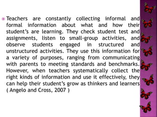  Teachers are constantly collecting informal and 
formal information about what and how their 
student’s are learning. They check student test and 
assignments, listen to small-group activities, and 
observe students engaged in structured and 
unstructured activities. They use this information for 
a variety of purposes, ranging from communicating 
with parents to meeting standards and benchmarks. 
However, when teachers systematically collect the 
right kinds of information and use it effectively, they 
can help their student’s grow as thinkers and learners 
( Angelo and Cross, 2007 ) 
 