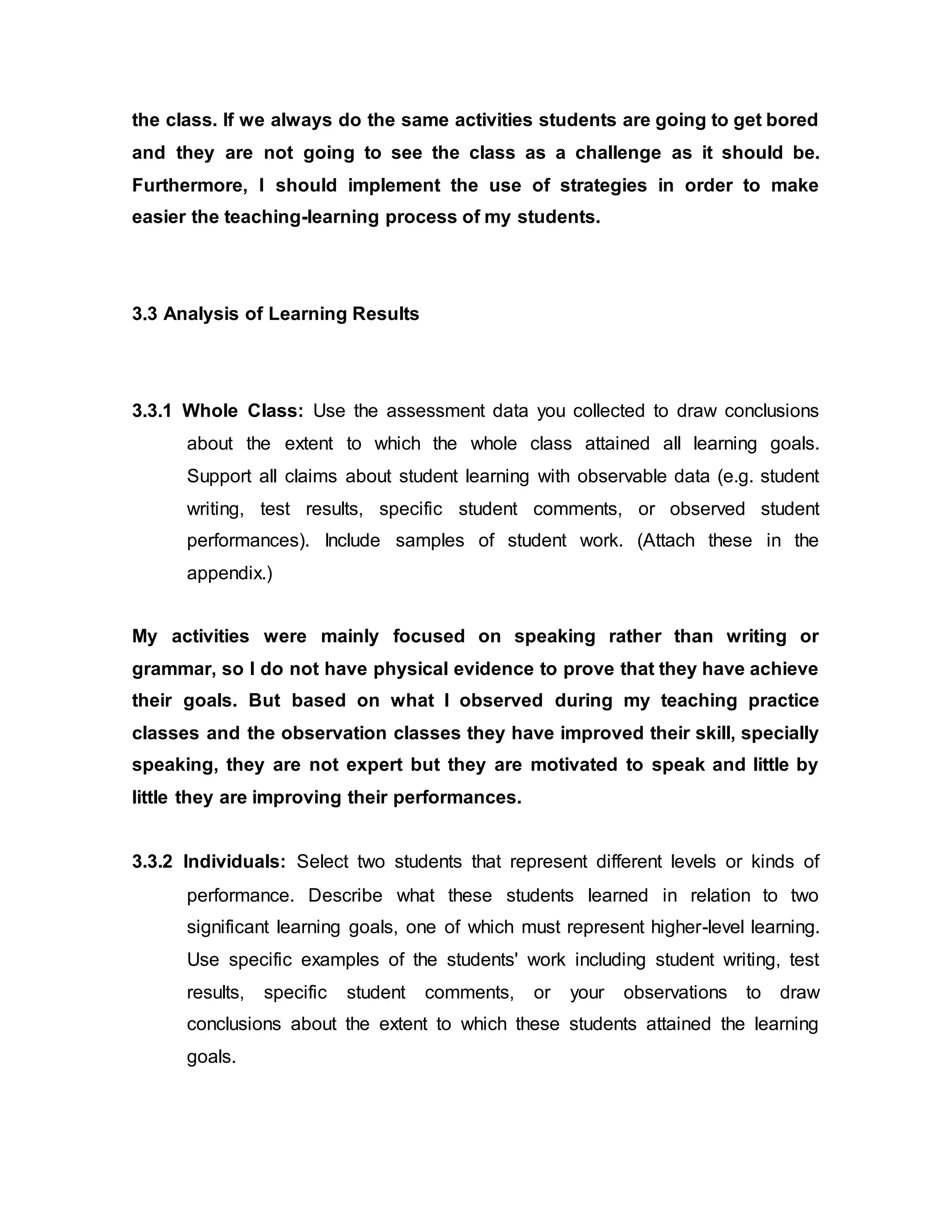 the class. If we always do the same activities students are going to get bored 
and they are not going to see the class as a challenge as it should be. 
Furthermore, I should implement the use of strategies in order to make 
easier the teaching-learning process of my students. 
3.3 Analysis of Learning Results 
3.3.1 Whole Class: Use the assessment data you collected to draw conclusions 
about the extent to which the whole class attained all learning goals. 
Support all claims about student learning with observable data (e.g. student 
writing, test results, specific student comments, or observed student 
performances). Include samples of student work. (Attach these in the 
appendix.) 
My activities were mainly focused on speaking rather than writing or 
grammar, so I do not have physical evidence to prove that they have achieve 
their goals. But based on what I observed during my teaching practice 
classes and the observation classes they have improved their skill, specially 
speaking, they are not expert but they are motivated to speak and little by 
little they are improving their performances. 
3.3.2 Individuals: Select two students that represent different levels or kinds of 
performance. Describe what these students learned in relation to two 
significant learning goals, one of which must represent higher-level learning. 
Use specific examples of the students' work including student writing, test 
results, specific student comments, or your observations to draw 
conclusions about the extent to which these students attained the learning 
goals. 
 
