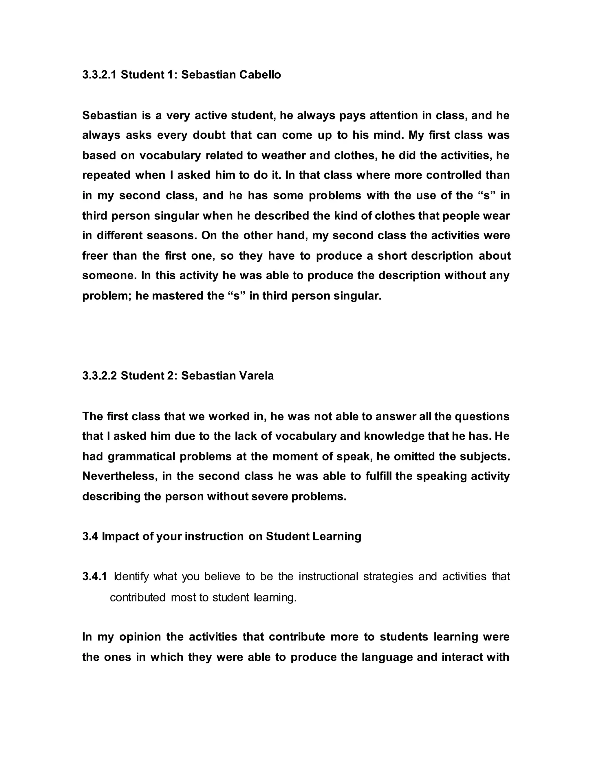 3.3.2.1 Student 1: Sebastian Cabello 
Sebastian is a very active student, he always pays attention in class, and he 
always asks every doubt that can come up to his mind. My first class was 
based on vocabulary related to weather and clothes, he did the activities, he 
repeated when I asked him to do it. In that class where more controlled than 
in my second class, and he has some problems with the use of the “s” in 
third person singular when he described the kind of clothes that people wear 
in different seasons. On the other hand, my second class the activities were 
freer than the first one, so they have to produce a short description about 
someone. In this activity he was able to produce the description without any 
problem; he mastered the “s” in third person singular. 
3.3.2.2 Student 2: Sebastian Varela 
The first class that we worked in, he was not able to answer all the questions 
that I asked him due to the lack of vocabulary and knowledge that he has. He 
had grammatical problems at the moment of speak, he omitted the subjects. 
Nevertheless, in the second class he was able to fulfill the speaking activity 
describing the person without severe problems. 
3.4 Impact of your instruction on Student Learning 
3.4.1 Identify what you believe to be the instructional strategies and activities that 
contributed most to student learning. 
In my opinion the activities that contribute more to students learning were 
the ones in which they were able to produce the language and interact with 
 