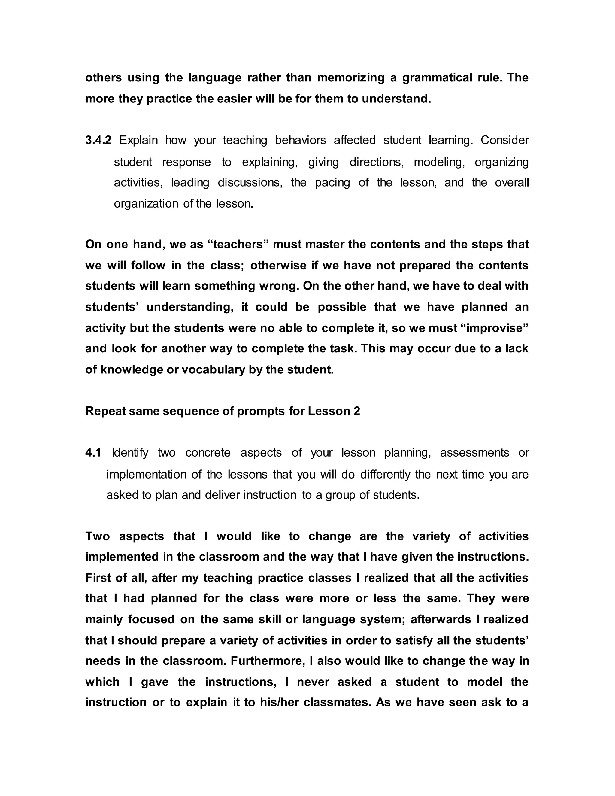 others using the language rather than memorizing a grammatical rule. The 
more they practice the easier will be for them to understand. 
3.4.2 Explain how your teaching behaviors affected student learning. Consider 
student response to explaining, giving directions, modeling, organizing 
activities, leading discussions, the pacing of the lesson, and the overall 
organization of the lesson. 
On one hand, we as “teachers” must master the contents and the steps that 
we will follow in the class; otherwise if we have not prepared the contents 
students will learn something wrong. On the other hand, we have to deal with 
students’ understanding, it could be possible that we have planned an 
activity but the students were no able to complete it, so we must “improvise” 
and look for another way to complete the task. This may occur due to a lack 
of knowledge or vocabulary by the student. 
Repeat same sequence of prompts for Lesson 2 
4.1 Identify two concrete aspects of your lesson planning, assessments or 
implementation of the lessons that you will do differently the next time you are 
asked to plan and deliver instruction to a group of students. 
Two aspects that I would like to change are the variety of activities 
implemented in the classroom and the way that I have given the instructions. 
First of all, after my teaching practice classes I realized that all the activities 
that I had planned for the class were more or less the same. They were 
mainly focused on the same skill or language system; afterwards I realized 
that I should prepare a variety of activities in order to satisfy all the students’ 
needs in the classroom. Furthermore, I also would like to change the way in 
which I gave the instructions, I never asked a student to model the 
instruction or to explain it to his/her classmates. As we have seen ask to a 
 