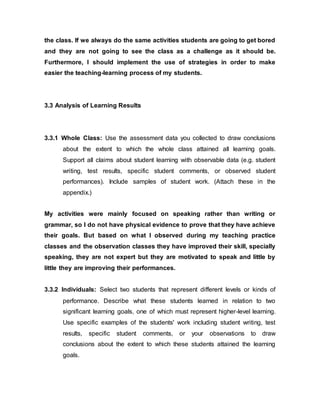 the class. If we always do the same activities students are going to get bored 
and they are not going to see the class as a challenge as it should be. 
Furthermore, I should implement the use of strategies in order to make 
easier the teaching-learning process of my students. 
3.3 Analysis of Learning Results 
3.3.1 Whole Class: Use the assessment data you collected to draw conclusions 
about the extent to which the whole class attained all learning goals. 
Support all claims about student learning with observable data (e.g. student 
writing, test results, specific student comments, or observed student 
performances). Include samples of student work. (Attach these in the 
appendix.) 
My activities were mainly focused on speaking rather than writing or 
grammar, so I do not have physical evidence to prove that they have achieve 
their goals. But based on what I observed during my teaching practice 
classes and the observation classes they have improved their skill, specially 
speaking, they are not expert but they are motivated to speak and little by 
little they are improving their performances. 
3.3.2 Individuals: Select two students that represent different levels or kinds of 
performance. Describe what these students learned in relation to two 
significant learning goals, one of which must represent higher-level learning. 
Use specific examples of the students' work including student writing, test 
results, specific student comments, or your observations to draw 
conclusions about the extent to which these students attained the learning 
goals. 
 